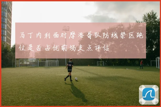 马丁内利面对摩洛哥队防线禁区跑位是否占优前场支点评估