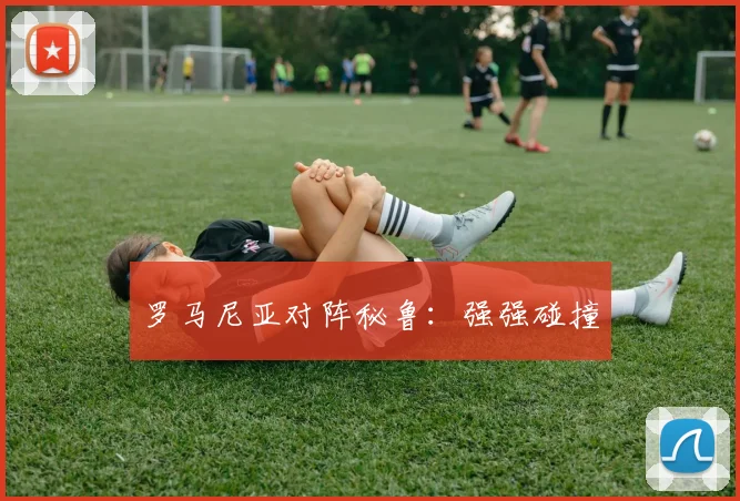罗马尼亚对阵秘鲁：强强碰撞