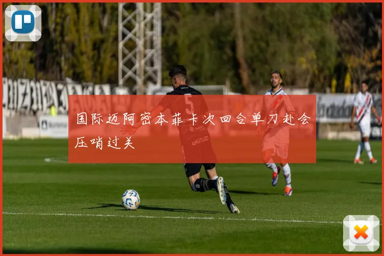 国际迈阿密本菲卡次回合单刀赴会压哨过关