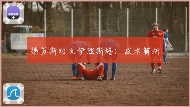热苏斯对决伊涅斯塔：技术解析