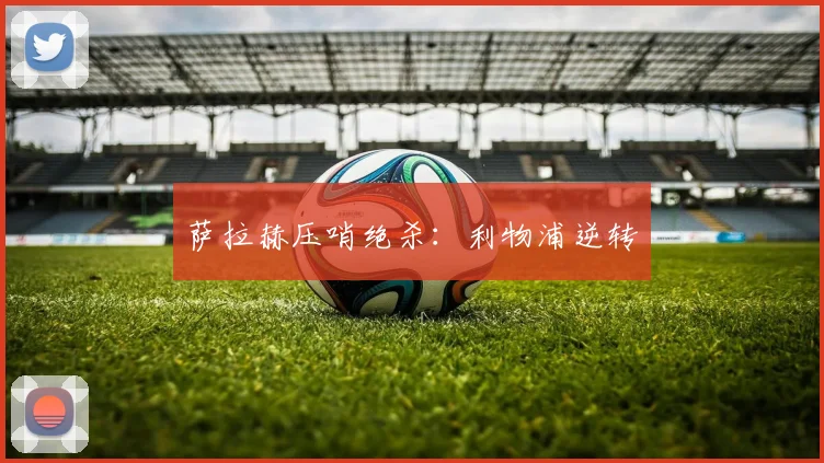 萨拉赫压哨绝杀：利物浦逆转