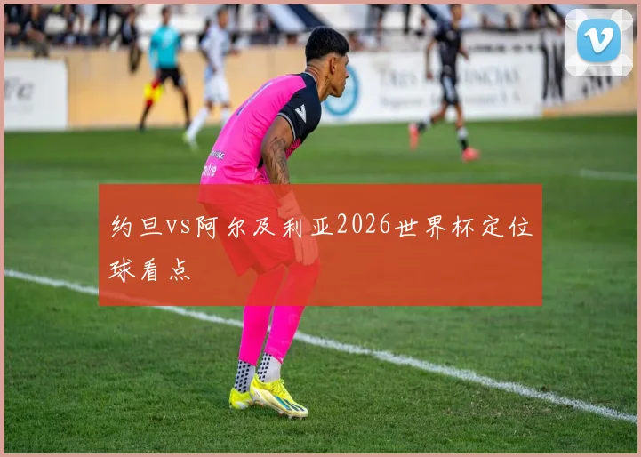 约旦vs阿尔及利亚2026世界杯定位球看点