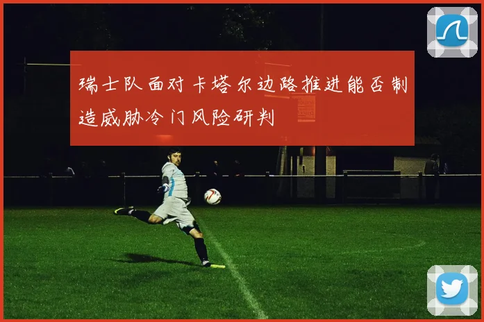 瑞士队面对卡塔尔边路推进能否制造威胁冷门风险研判