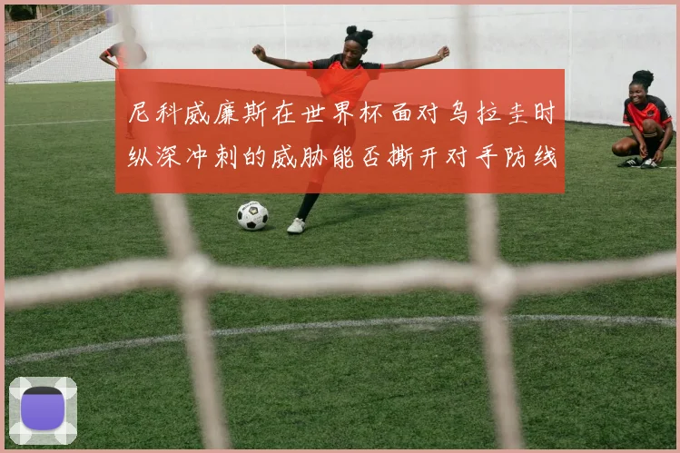 尼科威廉斯在世界杯面对乌拉圭时纵深冲刺的威胁能否撕开对手防线