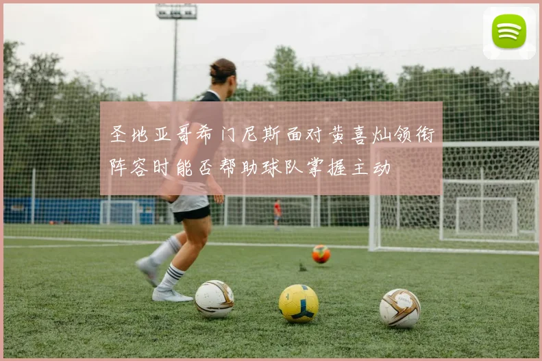 圣地亚哥希门尼斯面对黄喜灿领衔阵容时能否帮助球队掌握主动