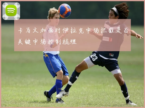 卡马文加面对伊拉克中场拦截是否关键中场控制梳理
