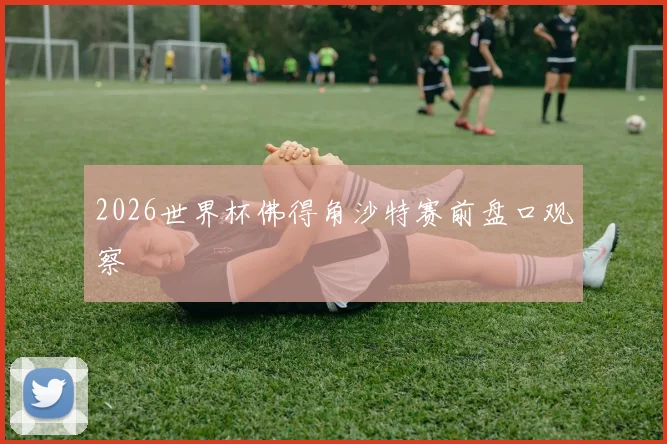 2026世界杯佛得角沙特赛前盘口观察