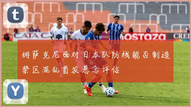 姆萨克尼面对日本队防线能否制造禁区混乱首发悬念评估