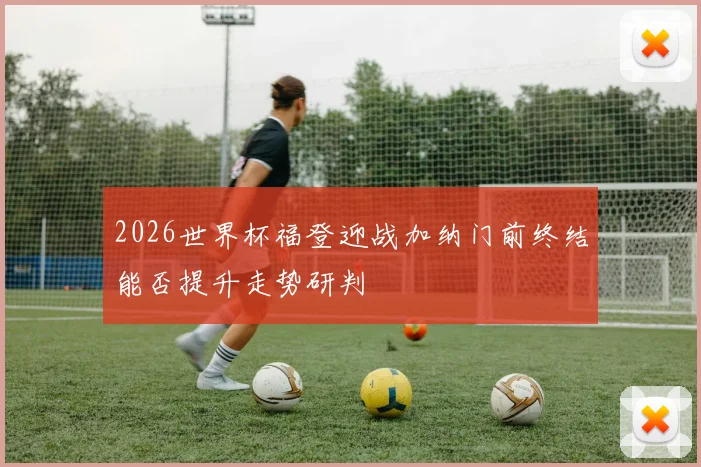 2026世界杯福登迎战加纳门前终结能否提升走势研判