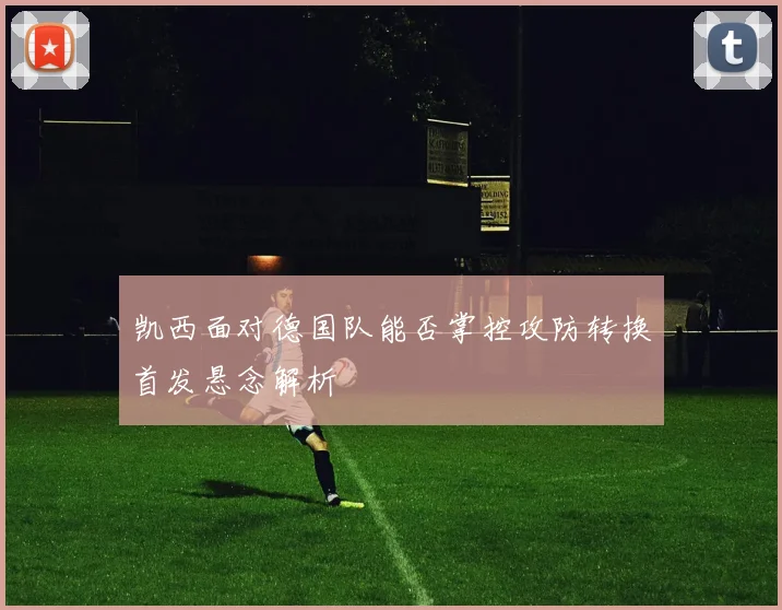 凯西面对德国队能否掌控攻防转换首发悬念解析