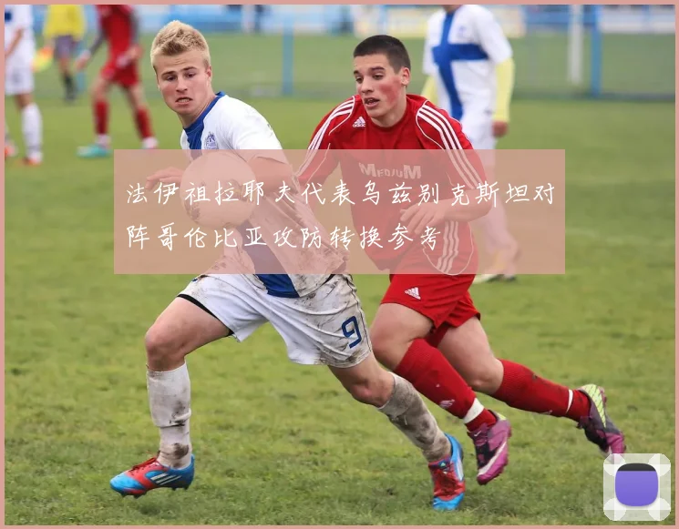 法伊祖拉耶夫代表乌兹别克斯坦对阵哥伦比亚攻防转换参考