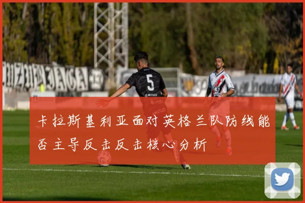 卡拉斯基利亚面对英格兰队防线能否主导反击反击核心分析