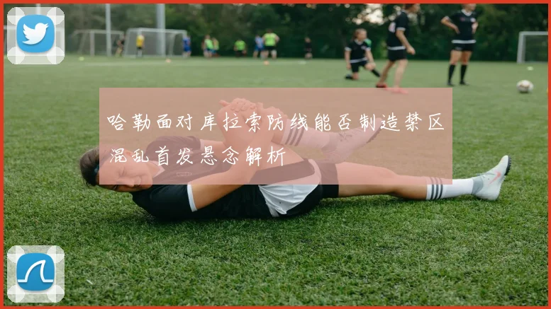 哈勒面对库拉索防线能否制造禁区混乱首发悬念解析