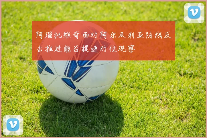 阿瑙托维奇面对阿尔及利亚防线反击推进能否提速对位观察