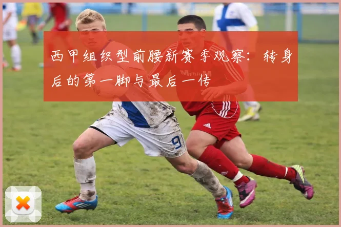 西甲组织型前腰新赛季观察：转身后的第一脚与最后一传