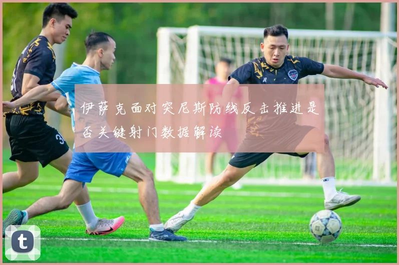 伊萨克面对突尼斯防线反击推进是否关键射门数据解读