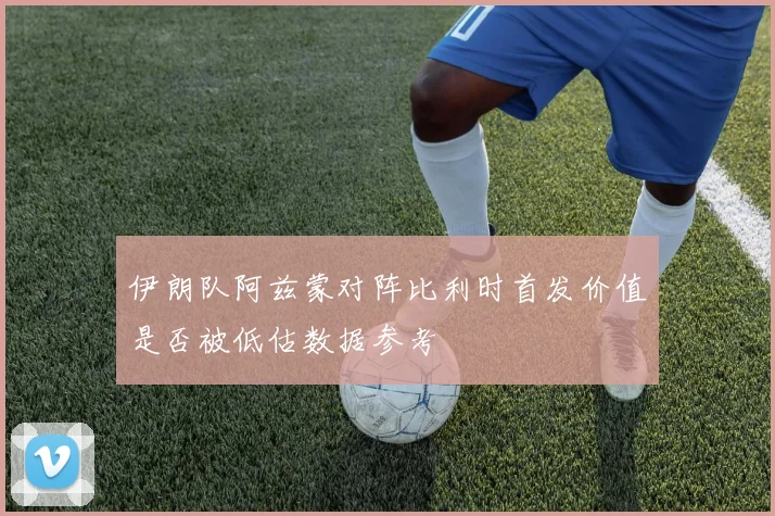 伊朗队阿兹蒙对阵比利时首发价值是否被低估数据参考
