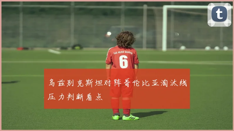 乌兹别克斯坦对阵哥伦比亚淘汰线压力判断看点