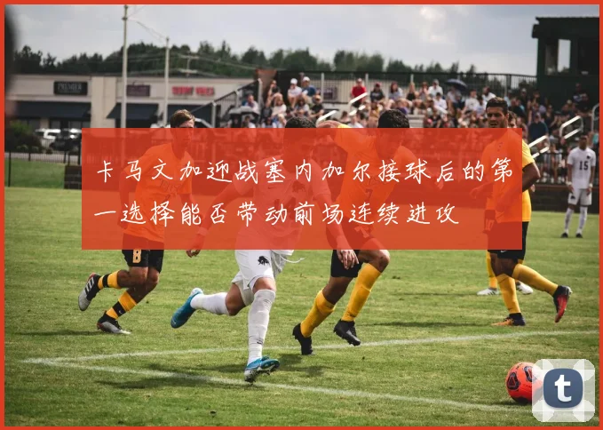 卡马文加迎战塞内加尔接球后的第一选择能否带动前场连续进攻