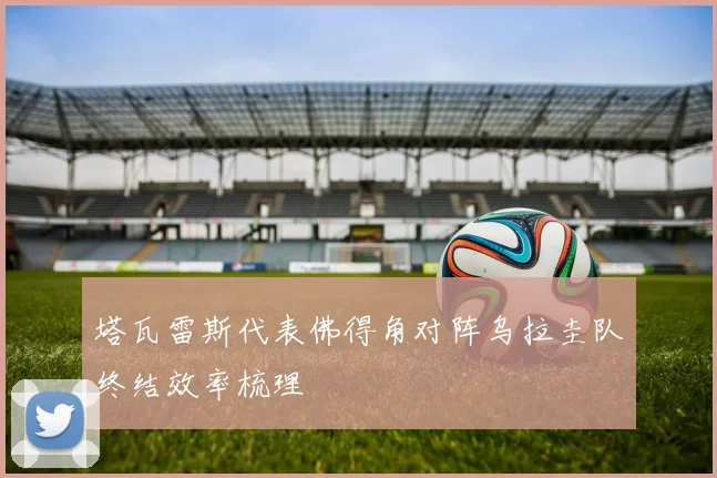 塔瓦雷斯代表佛得角对阵乌拉圭队终结效率梳理