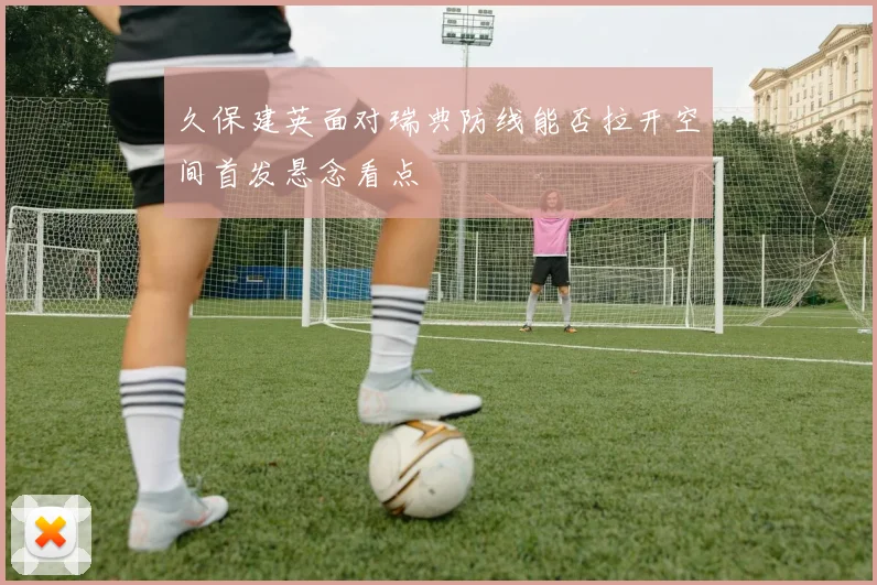 久保建英面对瑞典防线能否拉开空间首发悬念看点