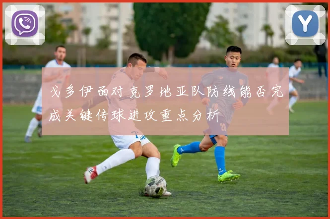 戈多伊面对克罗地亚队防线能否完成关键传球进攻重点分析