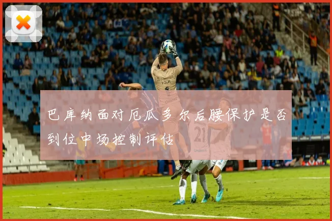 巴库纳面对厄瓜多尔后腰保护是否到位中场控制评估