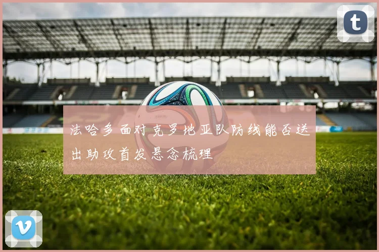 法哈多面对克罗地亚队防线能否送出助攻首发悬念梳理