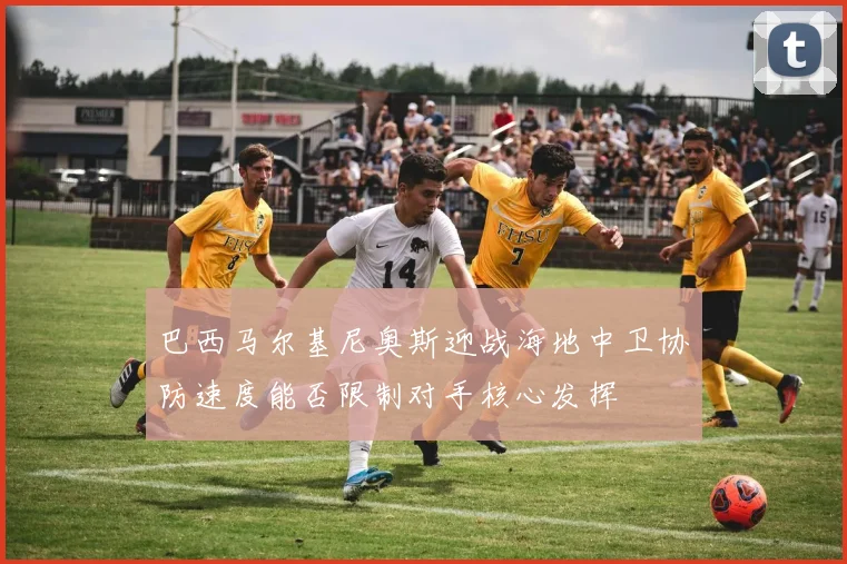 巴西马尔基尼奥斯迎战海地中卫协防速度能否限制对手核心发挥