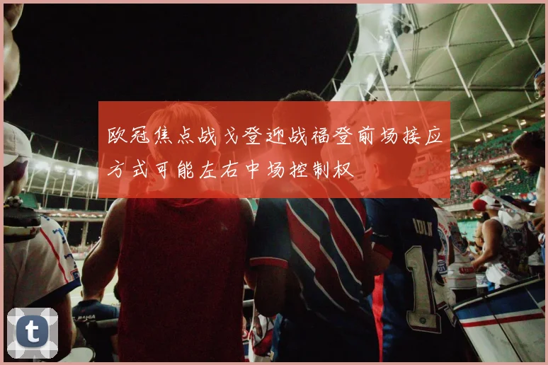 欧冠焦点战戈登迎战福登前场接应方式可能左右中场控制权