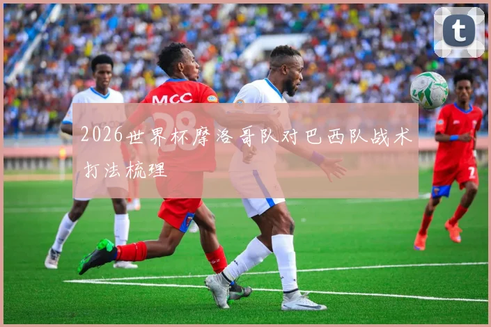 2026世界杯摩洛哥队对巴西队战术打法梳理