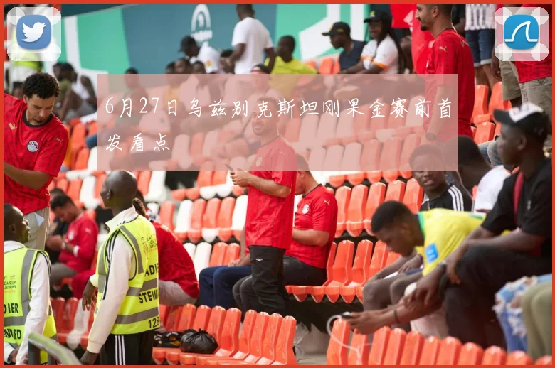 6月27日乌兹别克斯坦刚果金赛前首发看点