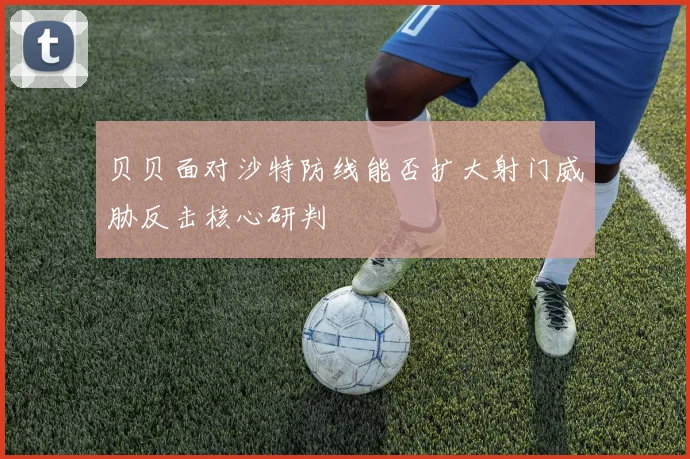 贝贝面对沙特防线能否扩大射门威胁反击核心研判